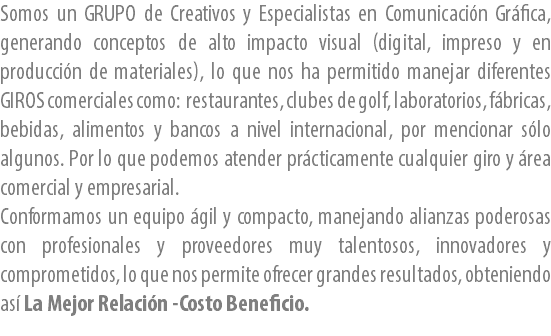 Somos un GRUPO de Creativos y Especialistas en Comunicación Gráfica, generando conceptos de alto impacto visual (digital, impreso y en producción de materiales), lo que nos ha permitido manejar diferentes GIROS comerciales como: restaurantes, clubes de golf, laboratorios, fábricas, bebidas, alimentos y bancos a nivel internacional, por mencionar sólo algunos. Por lo que podemos atender prácticamente cualquier giro y área comercial y empresarial.
Conformamos un equipo ágil y compacto, manejando alianzas poderosas con profesionales y proveedores muy talentosos, innovadores y comprometidos, lo que nos permite ofrecer grandes resultados, obteniendo así La Mejor Relación -Costo Beneficio.
